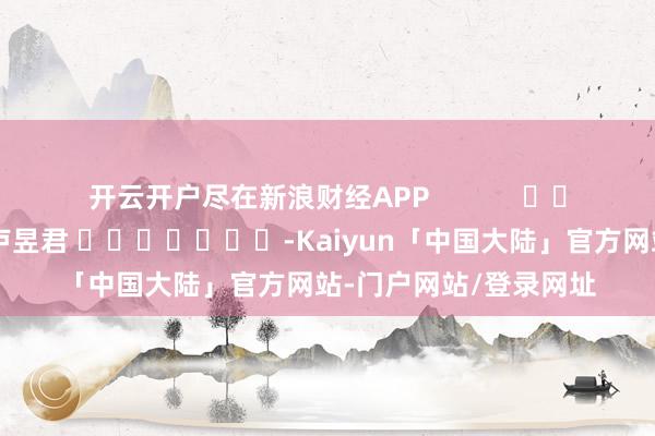 开云开户尽在新浪财经APP            						背负剪辑：卢昱君 							-Kaiyun「中国大陆」官方网站-门户网站/登录网址