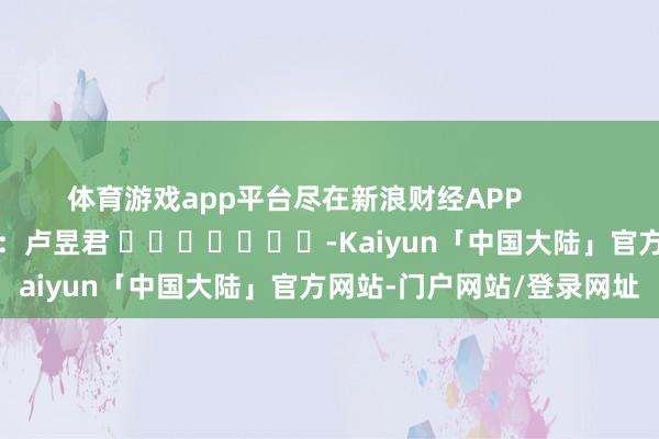 体育游戏app平台尽在新浪财经APP            						包袱剪辑：卢昱君 							-Kaiyun「中国大陆」官方网站-门户网站/登录网址