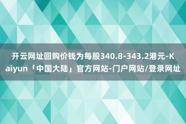 开云网址回购价钱为每股340.8-343.2港元-Kaiyun「中国大陆」官方网站-门户网站/登录网址