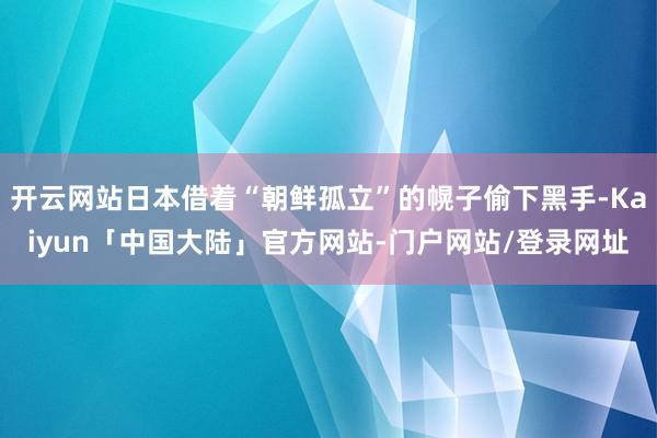 开云网站日本借着“朝鲜孤立”的幌子偷下黑手-Kaiyun「中国大陆」官方网站-门户网站/登录网址