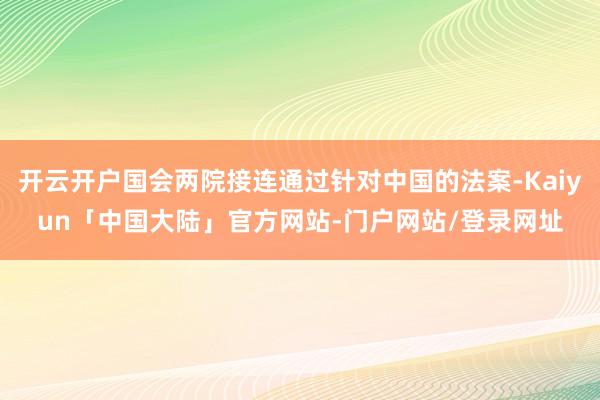 开云开户国会两院接连通过针对中国的法案-Kaiyun「中国大陆」官方网站-门户网站/登录网址