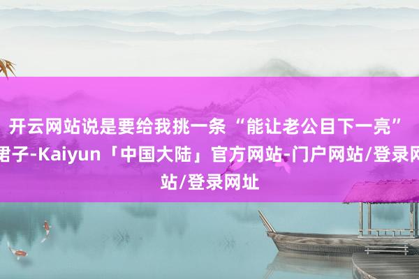 开云网站说是要给我挑一条 “能让老公目下一亮” 的裙子-Kaiyun「中国大陆」官方网站-门户网站/登录网址