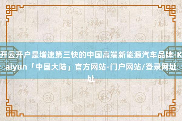 开云开户是增速第三快的中国高端新能源汽车品牌-Kaiyun「中国大陆」官方网站-门户网站/登录网址