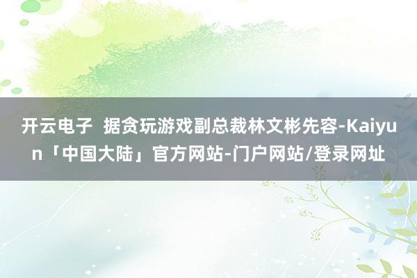 开云电子  据贪玩游戏副总裁林文彬先容-Kaiyun「中国大陆」官方网站-门户网站/登录网址