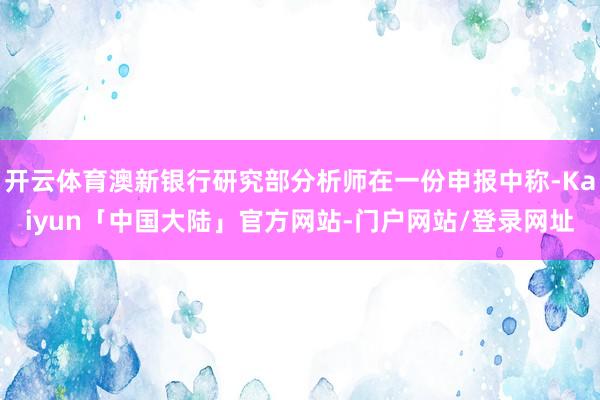 开云体育澳新银行研究部分析师在一份申报中称-Kaiyun「中国大陆」官方网站-门户网站/登录网址