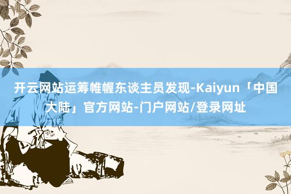 开云网站运筹帷幄东谈主员发现-Kaiyun「中国大陆」官方网站-门户网站/登录网址