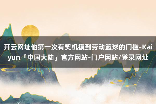 开云网址他第一次有契机摸到劳动篮球的门槛-Kaiyun「中国大陆」官方网站-门户网站/登录网址