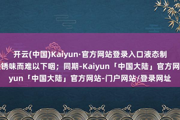 开云(中国)Kaiyun·官方网站登录入口液态制剂又因矿物资非凡的铁锈味而难以下咽；同期-Kaiyun「中国大陆」官方网站-门户网站/登录网址