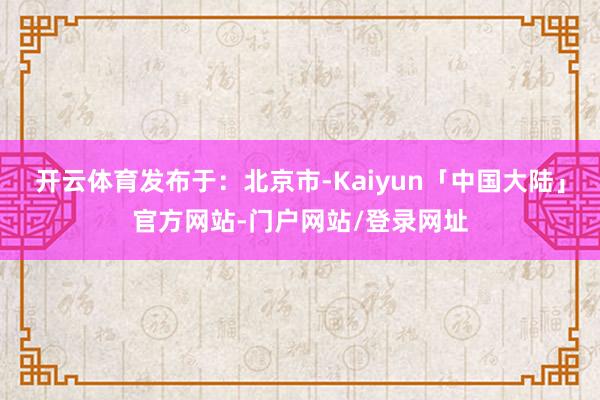 开云体育发布于：北京市-Kaiyun「中国大陆」官方网站-门户网站/登录网址