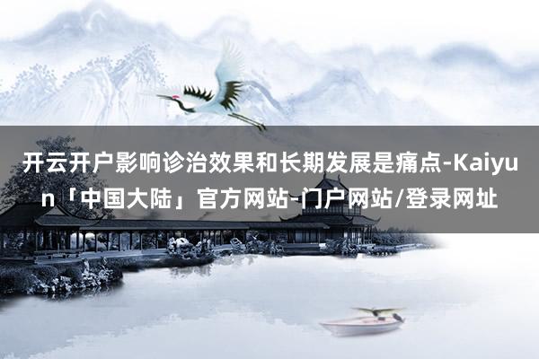 开云开户影响诊治效果和长期发展是痛点-Kaiyun「中国大陆」官方网站-门户网站/登录网址