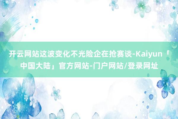 开云网站这波变化不光险企在抢赛谈-Kaiyun「中国大陆」官方网站-门户网站/登录网址
